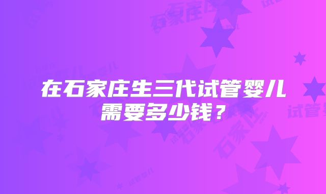 在石家庄生三代试管婴儿需要多少钱?