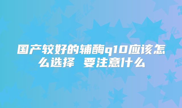 国产较好的辅酶q10应该怎么选择 要注意什么