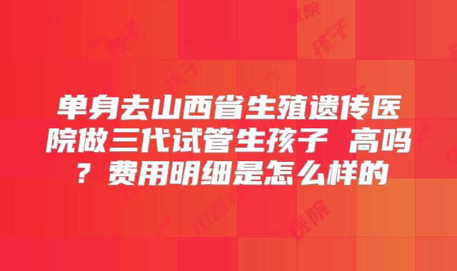 单身去山西省生殖遗传医院做三代试管生孩子 高吗？费用明细是怎么样的