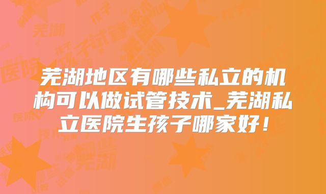 芜湖地区有哪些私立的机构可以做试管技术_芜湖私立医院生孩子哪家好！