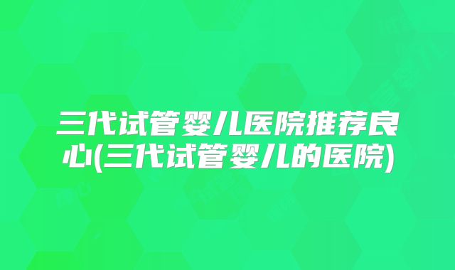 三代试管婴儿医院推荐良心(三代试管婴儿的医院)