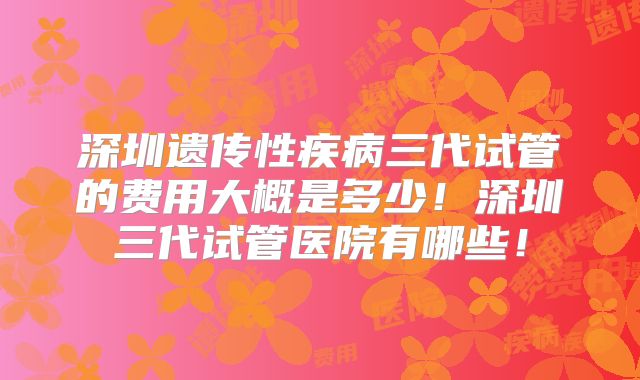 深圳遗传性疾病三代试管的费用大概是多少！深圳三代试管医院有哪些！