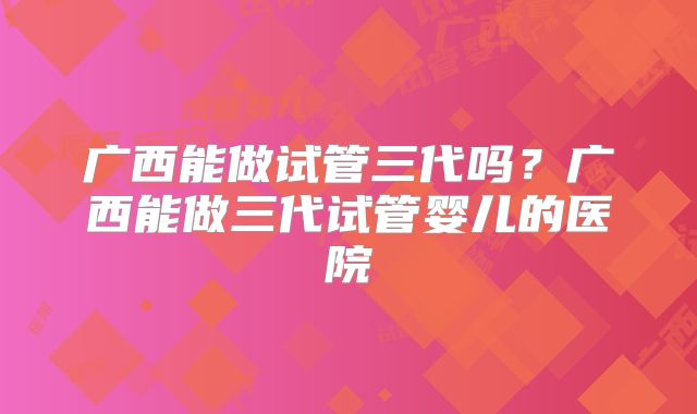 广西能做试管三代吗?广西能做三代试管婴儿的医院