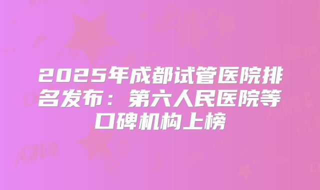 2025年成都试管医院排名发布：第六人民医院等口碑机构上榜