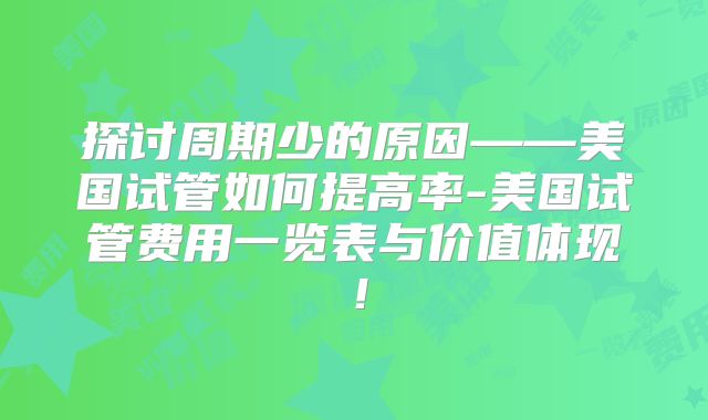 探讨周期少的原因——美国试管如何提高率-美国试管费用一览表与价值体现！