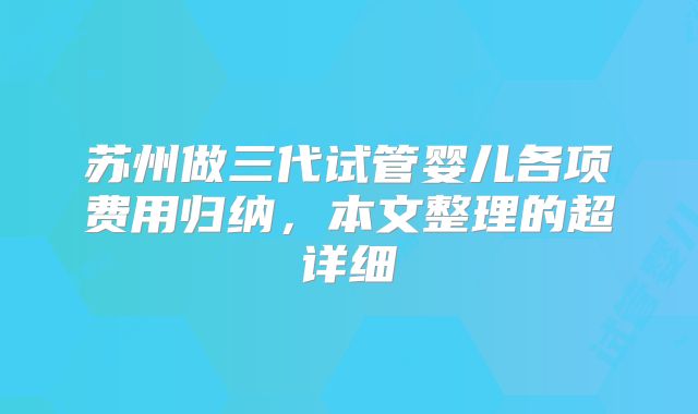 苏州做三代试管婴儿各项费用归纳，本文整理的超详细