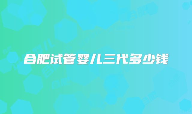 合肥试管婴儿三代多少钱