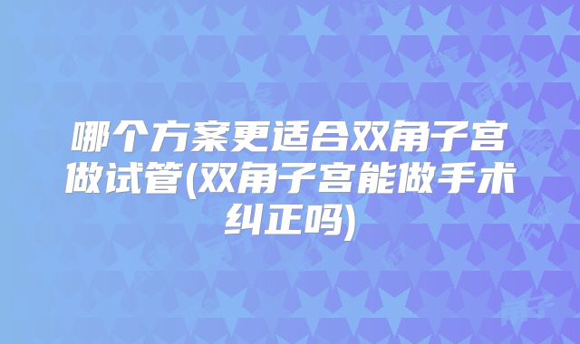 哪个方案更适合双角子宫做试管(双角子宫能做手术纠正吗)