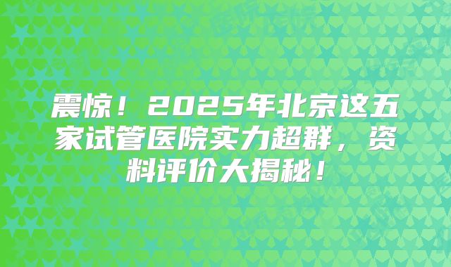 震惊！2025年北京这五家试管医院实力超群，资料评价大揭秘！