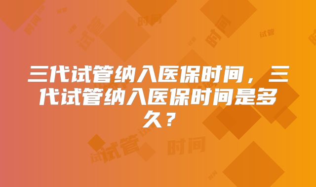 三代试管纳入医保时间，三代试管纳入医保时间是多久？