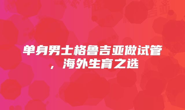单身男士格鲁吉亚做试管,海外生育之选