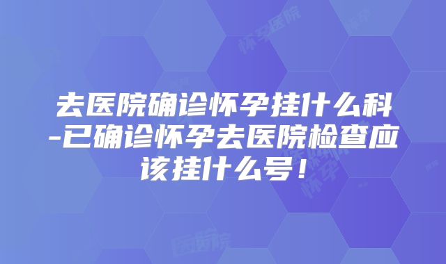 去医院确诊怀孕挂什么科-已确诊怀孕去医院检查应该挂什么号！