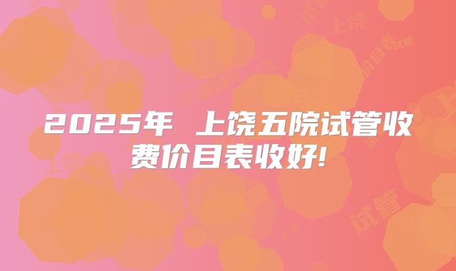 2025年 上饶五院试管收费价目表收好!
