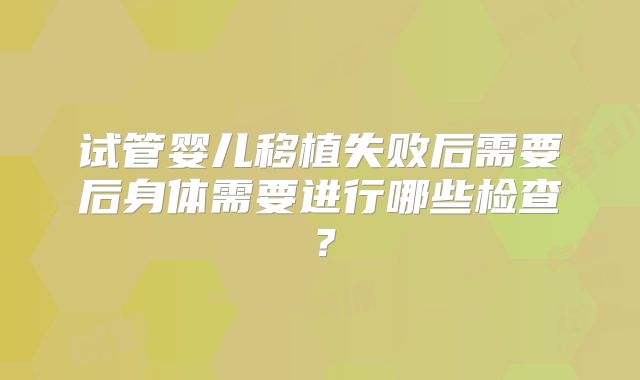 试管婴儿移植失败后需要后身体需要进行哪些检查？