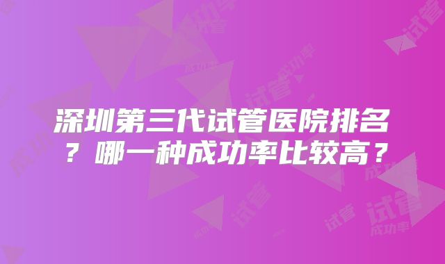 深圳第三代试管医院排名？哪一种成功率比较高？
