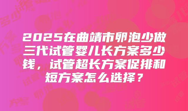 2025在曲靖市卵泡少做三代试管婴儿长方案多少钱，试管超长方案促排和短方案怎么选择？