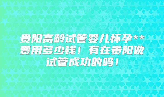 贵阳高龄试管婴儿怀孕**费用多少钱！有在贵阳做试管成功的吗！