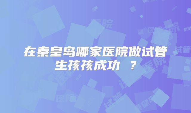 在秦皇岛哪家医院做试管生孩孩成功 ？