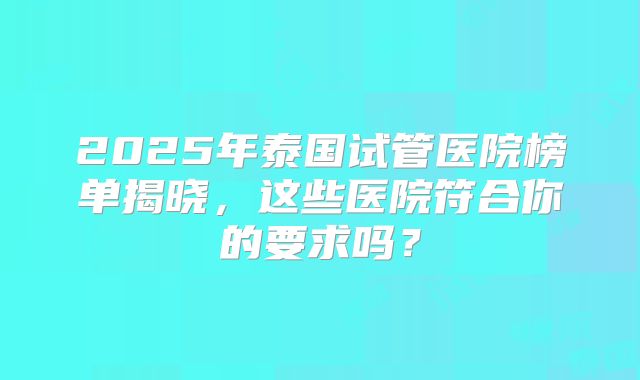 2025年泰国试管医院榜单揭晓,这些医院符合你的要求吗?