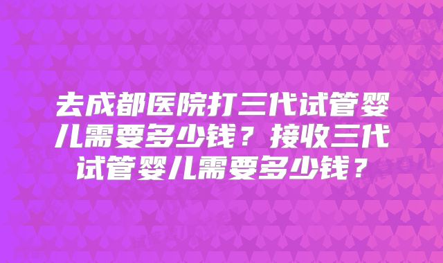 去成都医院打三代试管婴儿需要多少钱?接收三代试管婴儿需要多少钱?