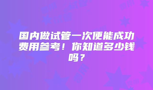国内做试管一次便能成功费用参考!你知道多少钱吗?