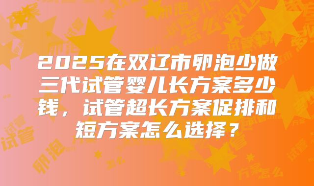 2025在双辽市卵泡少做三代试管婴儿长方案多少钱，试管超长方案促排和短方案怎么选择？