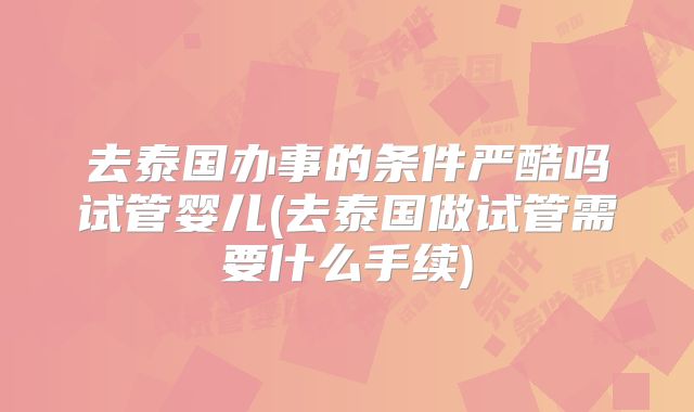去泰国办事的条件严酷吗试管婴儿(去泰国做试管需要什么手续)
