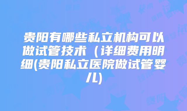 贵阳有哪些私立机构可以做试管技术（详细费用明细(贵阳私立医院做试管婴儿)