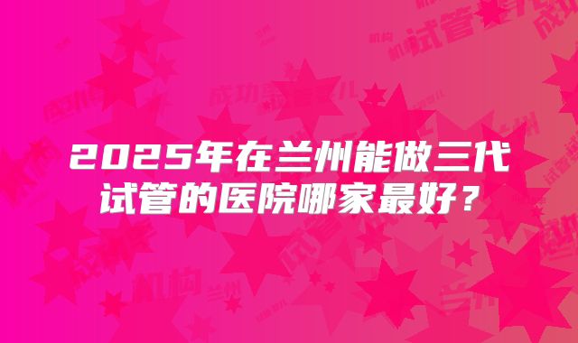 2025年在兰州能做三代试管的医院哪家最好？