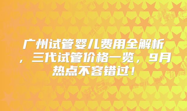 广州试管婴儿费用全解析,三代试管价格一览,9月热点不容错过!