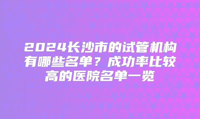 2024长沙市的试管机构有哪些名单?成功率比较高的医院名单一览