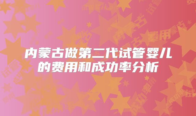内蒙古做第二代试管婴儿的费用和成功率分析