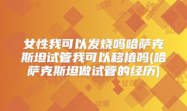 女性我可以发烧吗哈萨克斯坦试管我可以移植吗(哈萨克斯坦做试管的经历)