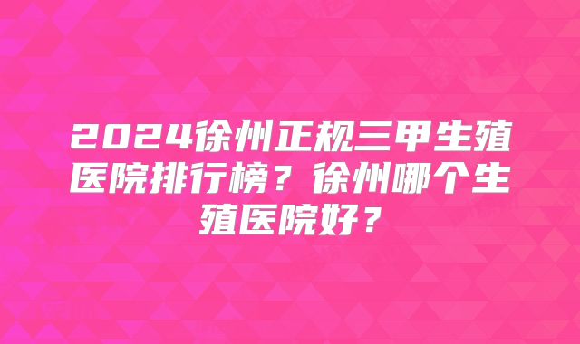 2024徐州正规三甲生殖医院排行榜?徐州哪个生殖医院好?