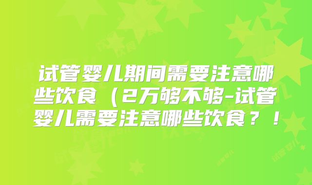 试管婴儿期间需要注意哪些饮食(2万够不够-试管婴儿需要注意哪些饮食?!
