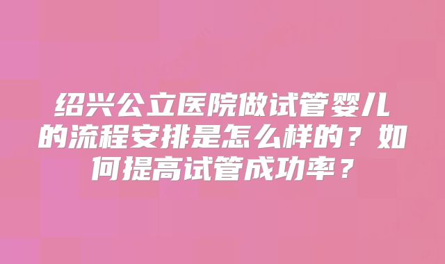 绍兴公立医院做试管婴儿的流程安排是怎么样的?如何提高试管成功率?