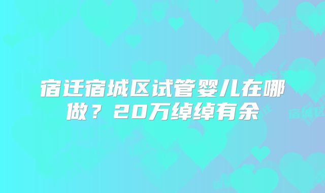 宿迁宿城区试管婴儿在哪做？20万绰绰有余