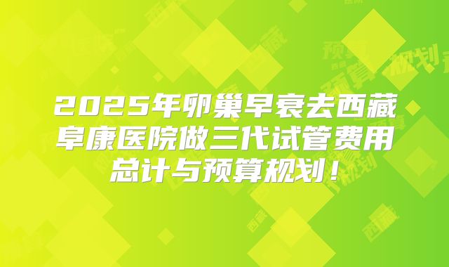 2025年卵巢早衰去西藏阜康医院做三代试管费用总计与预算规划!