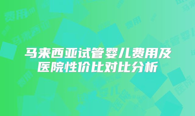 马来西亚试管婴儿费用及医院性价比对比分析