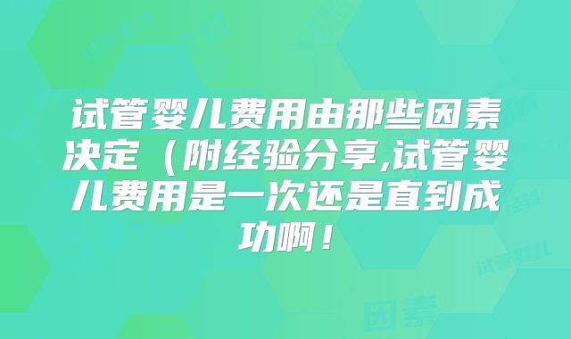 试管婴儿费用由那些因素决定（附经验分享,试管婴儿费用是一次还是直到成功啊！