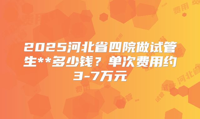 2025河北省四院做试管生**多少钱？单次费用约3-7万元