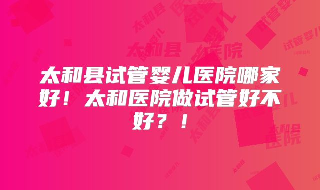 太和县试管婴儿医院哪家好！太和医院做试管好不好？！