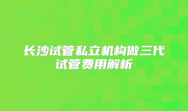 长沙试管私立机构做三代试管费用解析
