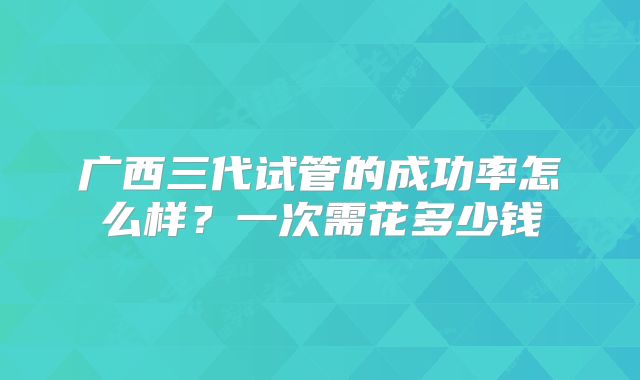 广西三代试管的成功率怎么样?一次需花多少钱