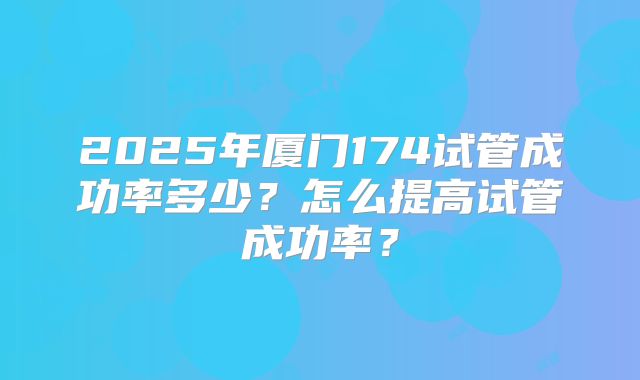 2025年厦门174试管成功率多少？怎么提高试管成功率？