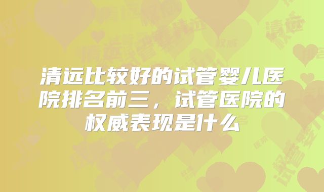 清远比较好的试管婴儿医院排名前三,试管医院的权威表现是什么