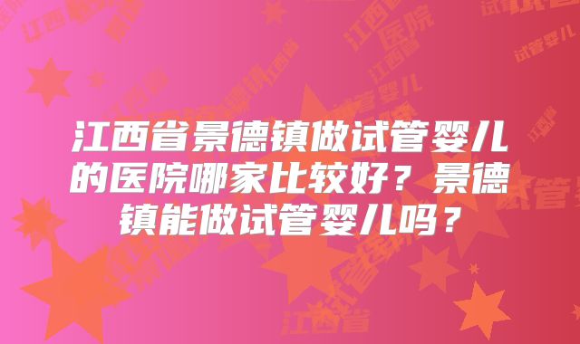 江西省景德镇做试管婴儿的医院哪家比较好?景德镇能做试管婴儿吗?