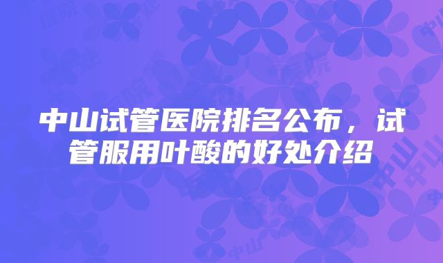 中山试管医院排名公布，试管服用叶酸的好处介绍