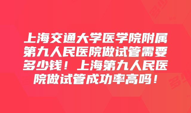 上海交通大学医学院附属第九人民医院做试管需要多少钱！上海第九人民医院做试管成功率高吗！