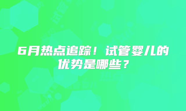 6月热点追踪!试管婴儿的优势是哪些?